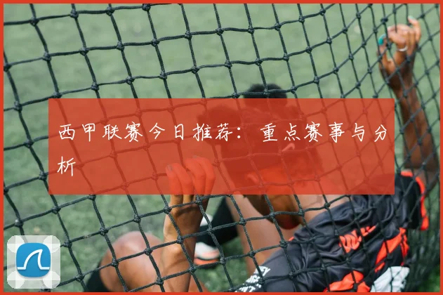 西甲联赛今日推荐：重点赛事与分析