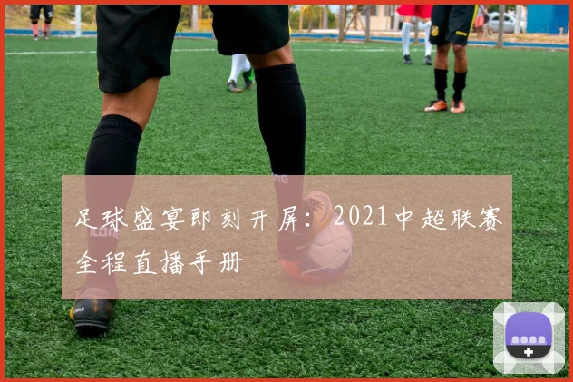 足球盛宴即刻开屏：2021中超联赛全程直播手册